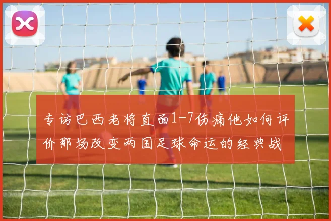 专访巴西老将直面1-7伤痛他如何评价那场改变两国足球命运的经典战役