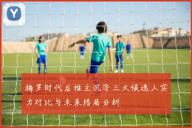 梅罗时代后谁主沉浮三大候选人实力对比与未来格局分析