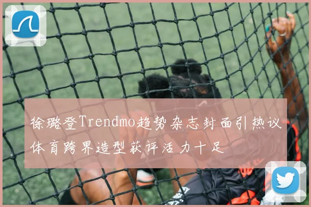 徐璐登Trendmo趋势杂志封面引热议体育跨界造型获评活力十足