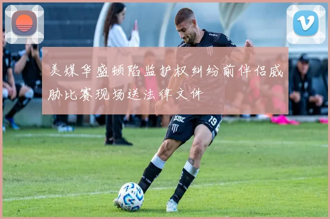 美媒华盛顿陷监护权纠纷前伴侣威胁比赛现场送法律文件